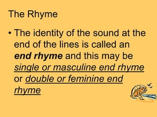 The Rhyme
• The identity of the sound at the
  end of the lines is called an
  end rhyme and this may be
  single or masculine end rhyme
  or double or feminine end
  rhyme
 