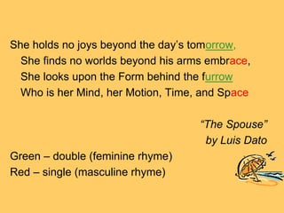 She holds no joys beyond the day’s tomorrow,
  She finds no worlds beyond his arms embrace,
  She looks upon the Form behind the furrow
  Who is her Mind, her Motion, Time, and Space

                                    “The Spouse”
                                     by Luis Dato
Green – double (feminine rhyme)
Red – single (masculine rhyme)
 