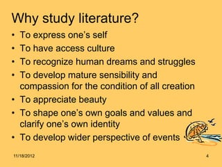 Why study literature?
• To express one’s self
• To have access culture
• To recognize human dreams and struggles
• To develop mature sensibility and
  compassion for the condition of all creation
• To appreciate beauty
• To shape one’s own goals and values and
  clarify one’s own identity
• To develop wider perspective of events
11/18/2012                                       4
 