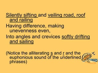 Silently sifting and veiling road, roof
  and railing
Having difference, making
  unevenness even,
Into angles and crevices softly drifting
  and sailing

(Notice the alliterating s and r and the
  euphonious sound of the underlined
  phrases)
 