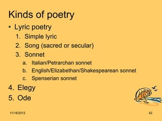 Kinds of poetry
• Lyric poetry
   1. Simple lyric
   2. Song (sacred or secular)
   3. Sonnet
        a. Italian/Petrarchan sonnet
        b. English/Elizabethan/Shakespearean sonnet
        c. Spenserian sonnet
4. Elegy
5. Ode
11/18/2012                                            42
 