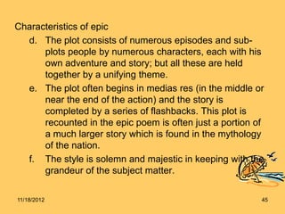 Characteristics of epic
  d. The plot consists of numerous episodes and sub-
      plots people by numerous characters, each with his
      own adventure and story; but all these are held
      together by a unifying theme.
  e. The plot often begins in medias res (in the middle or
      near the end of the action) and the story is
      completed by a series of flashbacks. This plot is
      recounted in the epic poem is often just a portion of
      a much larger story which is found in the mythology
      of the nation.
  f. The style is solemn and majestic in keeping with the
      grandeur of the subject matter.

11/18/2012                                                45
 