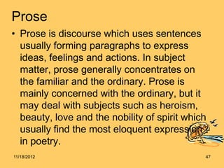 Prose
• Prose is discourse which uses sentences
  usually forming paragraphs to express
  ideas, feelings and actions. In subject
  matter, prose generally concentrates on
  the familiar and the ordinary. Prose is
  mainly concerned with the ordinary, but it
  may deal with subjects such as heroism,
  beauty, love and the nobility of spirit which
  usually find the most eloquent expression
  in poetry.
11/18/2012                                    47
 