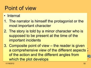 Point of view
• Internal
1. The narrator is himself the protagonist or the
   most important character
2. The story is told by a minor character who is
   supposed to be present at the time of the
   important incidents
3. Composite point of view – the reader is given
   a comprehensive view of the different aspects
   of the action and the different angles from
   which the plot develops
11/18/2012                                     52
 