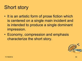 Short story
• It is an artistic form of prose fiction which
  is centered on a single main incident and
  is intended to produce a single dominant
  impression.
• Economy, compression and emphasis
  characterize the short story.



11/18/2012                                        54
 