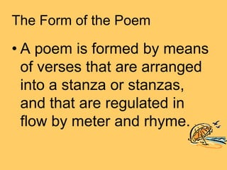 The Form of the Poem

• A poem is formed by means
  of verses that are arranged
  into a stanza or stanzas,
  and that are regulated in
  flow by meter and rhyme.
 