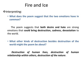 Fire and Ice
Interpreting:
   • What does the poem suggest that the two emotions have in
     common?

      The poem suggests that both desire and hate are strong
   emotions that could bring destruction, sadness, devastation to
   the world.

   • What other kinds of destruction besides destruction of the
     world might the poem be about?

       Destruction of human lives, destruction of human
   relationship within others, destruction of the nature.
 