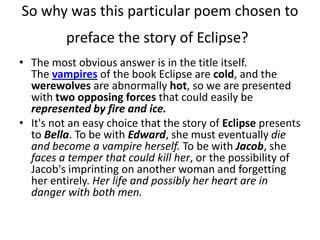 So why was this particular poem chosen to
          preface the story of Eclipse?
• The most obvious answer is in the title itself.
  The vampires of the book Eclipse are cold, and the
  werewolves are abnormally hot, so we are presented
  with two opposing forces that could easily be
  represented by fire and ice.
• It's not an easy choice that the story of Eclipse presents
  to Bella. To be with Edward, she must eventually die
  and become a vampire herself. To be with Jacob, she
  faces a temper that could kill her, or the possibility of
  Jacob's imprinting on another woman and forgetting
  her entirely. Her life and possibly her heart are in
  danger with both men.
 