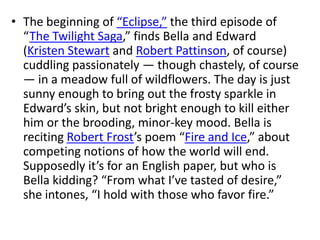 • The beginning of “Eclipse,” the third episode of
  “The Twilight Saga,” finds Bella and Edward
  (Kristen Stewart and Robert Pattinson, of course)
  cuddling passionately — though chastely, of course
  — in a meadow full of wildflowers. The day is just
  sunny enough to bring out the frosty sparkle in
  Edward’s skin, but not bright enough to kill either
  him or the brooding, minor-key mood. Bella is
  reciting Robert Frost’s poem “Fire and Ice,” about
  competing notions of how the world will end.
  Supposedly it’s for an English paper, but who is
  Bella kidding? “From what I’ve tasted of desire,”
  she intones, “I hold with those who favor fire.”
 
