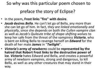 So why was this particular poem chosen to
             preface the story of Eclipse?
• In the poem, Frost links "fire" with desire.
• Jacob desires Bella. He can't let go of Bella, any more than
  she can let go of him. In fact, they are linked emotionally and
  physically, since she depends on both the Cullen vampire clan
  as well as Jacob's Quileute tribe of shape-shifting wolves to
  keep her safe from the threat of the vampiress Victoria, who
  is bent on killing Bella to revenge herself on Edward for the
  death of her mate James in "Twilight".
• Victoria's army of newborns could be represented by the
  hatred that Robert Frost links to the destructive power of
  ice. Victoria hates Edward and Bella, and creates a powerful
  army of newborn vampires, strong and dangerous, to kill
  Bella, as well as any other creatures that may stand in their
  way.
 