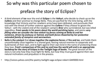 So why was this particular poem chosen to
                   preface the story of Eclipse?
•   A third element of ice near the end of Eclipse is the Volturi, who decide to check up on the
    Cullens and their promise to change Bella. They are pacified for the time being, with the
    knowledge that Victoria and her newborn army have been defeated, and punctuate their
    visit with the threat of further violence against the Cullens if they choose to ignore the
    Volturi - with the violent end of the newborn vampire Bree who surrendered, but was killed
    regardless. Frost speaks in his poem about the world perishing twice, and seems very
    fitting when we consider the two violent icy forces coming at Bella to end her
    existence, driven by jealousy or hatred, and both forces thwarted by her protective
    extended family of vampires and werewolves.
•   Bella is the catalyst that draws together the explosive forces of fire and ice, and holds them
    uncomfortably close together in a shared goal, forcing natural enemies to cooperate and
    build bonds of their own, and to fight against their own kind in the name of protecting those
    they love. Frost's comparison of fire and ice and how the world will end is an appropriate
    backdrop for the story of Eclipse in the Twilight Saga of books. The great tension of the
    story is not only how they must fight for Bella, but how they must guard against their own
    natural inclinations and prejudices in the process.

•   http://voices.yahoo.com/the-poetry-twilight-saga-eclipse-robert-6449000.html
 