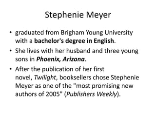 Stephenie Meyer
• graduated from Brigham Young University
  with a bachelor's degree in English.
• She lives with her husband and three young
  sons in Phoenix, Arizona.
• After the publication of her first
  novel, Twilight, booksellers chose Stephenie
  Meyer as one of the "most promising new
  authors of 2005" (Publishers Weekly).
 