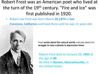Robert Frost was an American poet who lived at
 the turn of the 19th century. "Fire and Ice" was
             first published in 1920.
  • Robert Lee Frost was born March 26,1874 in San
    Francisco, California and lived there until he was 11 years old.




                          Frost wrote about the natural world, and also about his
                          struggle to raise a family in depression times.


                          Robert Frost died on January 29, 1963 at
                          the age of 88.
                          He died in Boston, Massachusetts, in
                          the United States.
 