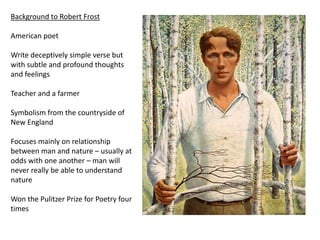 Background to Robert Frost

American poet

Write deceptively simple verse but
with subtle and profound thoughts
and feelings

Teacher and a farmer

Symbolism from the countryside of
New England

Focuses mainly on relationship
between man and nature – usually at
odds with one another – man will
never really be able to understand
nature

Won the Pulitzer Prize for Poetry four
times
 