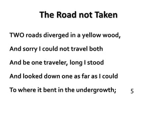The Road not Taken

TWO roads diverged in a yellow wood,

And sorry I could not travel both

And be one traveler, long I stood

And looked down one as far as I could

To where it bent in the undergrowth;    5
 