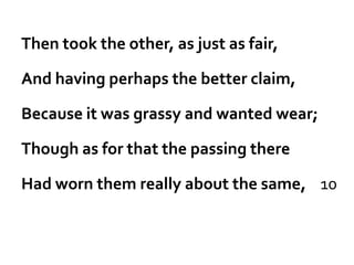 Then took the other, as just as fair,

And having perhaps the better claim,

Because it was grassy and wanted wear;

Though as for that the passing there

Had worn them really about the same, 10
 