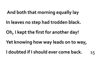 And both that morning equally lay

In leaves no step had trodden black.

Oh, I kept the first for another day!

Yet knowing how way leads on to way,

I doubted if I should ever come back.   15
 