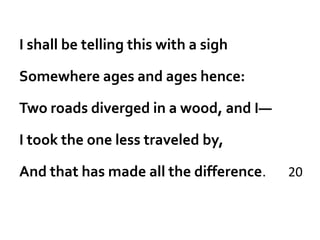 I shall be telling this with a sigh

Somewhere ages and ages hence:

Two roads diverged in a wood, and I—

I took the one less traveled by,

And that has made all the difference.   20
 