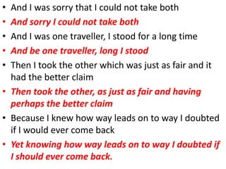 • And I was sorry that I could not take both
• And sorry I could not take both
• And I was one traveller, I stood for a long time
• And be one traveller, long I stood
• Then I took the other which was just as fair and it
  had the better claim
• Then took the other, as just as fair and having
  perhaps the better claim
• Because I knew how way leads on to way I doubted
  if I would ever come back
• Yet knowing how way leads on to way I doubted if
  I should ever come back.
 