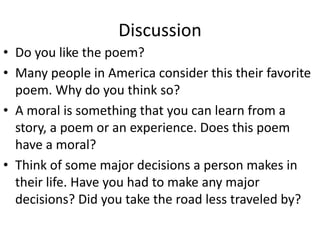 Discussion
• Do you like the poem?
• Many people in America consider this their favorite
  poem. Why do you think so?
• A moral is something that you can learn from a
  story, a poem or an experience. Does this poem
  have a moral?
• Think of some major decisions a person makes in
  their life. Have you had to make any major
  decisions? Did you take the road less traveled by?
 