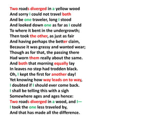 Two roads diverged in a yellow wood
And sorry I could not travel both
And be one traveler, long I stood
And looked down one as far as I could
To where it bent in the undergrowth;
Then took the other, as just as fair
And having perhaps the better claim,
Because it was grassy and wanted wear;
Though as for that, the passing there
Had worn them really about the same.
And both that morning equally lay
In leaves no step had trodden black.
Oh, I kept the first for another day!
Yet knowing how way leads on to way,
I doubted if I should ever come back.
I shall be telling this with a sigh
Somewhere ages and ages hence:
Two roads diverged in a wood, and I—
I took the one less traveled by,
And that has made all the difference.
 