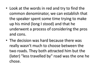 • Look at the words in red and try to find the
  common denominator, we can establish that
  the speaker spent some time trying to make
  up his mind (long I stood) and that he
  underwent a process of considering the pros
  and cons.
• The decision was hard because there was
  really wasn't much to choose between the
  two roads. They both attracted him but the
  (later) "less travelled by" road was the one he
  chose.
 