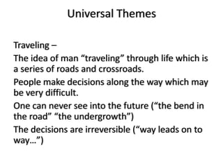 Universal Themes

Traveling –
The idea of man “traveling” through life which is
a series of roads and crossroads.
People make decisions along the way which may
be very difficult.
One can never see into the future (“the bend in
the road” “the undergrowth”)
The decisions are irreversible (“way leads on to
way…”)
 