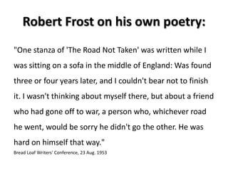Robert Frost on his own poetry:
"One stanza of 'The Road Not Taken' was written while I
was sitting on a sofa in the middle of England: Was found
three or four years later, and I couldn't bear not to finish
it. I wasn't thinking about myself there, but about a friend
who had gone off to war, a person who, whichever road
he went, would be sorry he didn't go the other. He was
hard on himself that way."
Bread Loaf Writers' Conference, 23 Aug. 1953
 