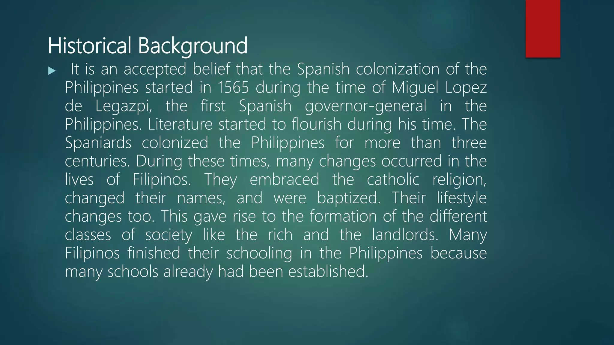 Historical Background
 It is an accepted belief that the Spanish colonization of the
Philippines started in 1565 during the time of Miguel Lopez
de Legazpi, the first Spanish governor-general in the
Philippines. Literature started to flourish during his time. The
Spaniards colonized the Philippines for more than three
centuries. During these times, many changes occurred in the
lives of Filipinos. They embraced the catholic religion,
changed their names, and were baptized. Their lifestyle
changes too. This gave rise to the formation of the different
classes of society like the rich and the landlords. Many
Filipinos finished their schooling in the Philippines because
many schools already had been established.
 