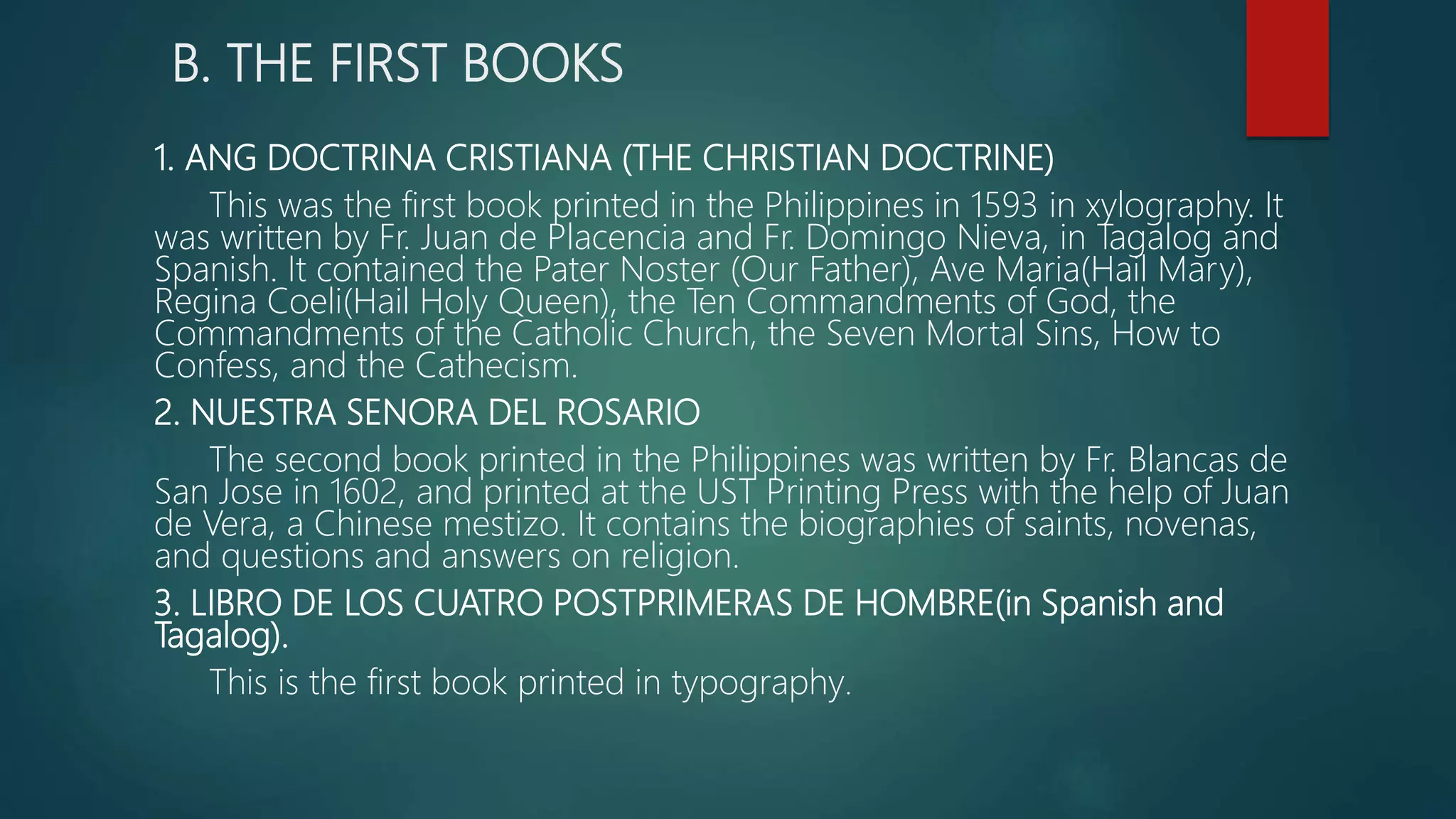 B. THE FIRST BOOKS
1. ANG DOCTRINA CRISTIANA (THE CHRISTIAN DOCTRINE)
This was the first book printed in the Philippines in 1593 in xylography. It
was written by Fr. Juan de Placencia and Fr. Domingo Nieva, in Tagalog and
Spanish. It contained the Pater Noster (Our Father), Ave Maria(Hail Mary),
Regina Coeli(Hail Holy Queen), the Ten Commandments of God, the
Commandments of the Catholic Church, the Seven Mortal Sins, How to
Confess, and the Cathecism.
2. NUESTRA SENORA DEL ROSARIO
The second book printed in the Philippines was written by Fr. Blancas de
San Jose in 1602, and printed at the UST Printing Press with the help of Juan
de Vera, a Chinese mestizo. It contains the biographies of saints, novenas,
and questions and answers on religion.
3. LIBRO DE LOS CUATRO POSTPRIMERAS DE HOMBRE(in Spanish and
Tagalog).
This is the first book printed in typography.
 