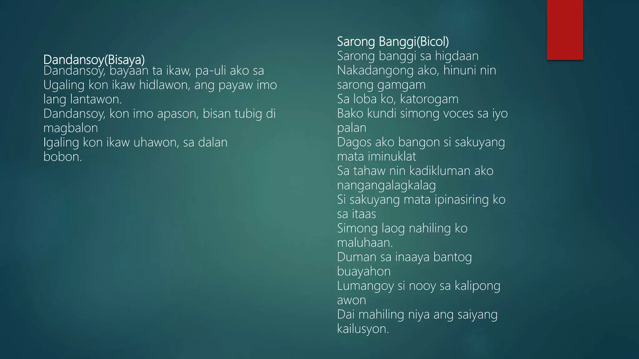 Dandansoy(Bisaya)
Dandansoy, bayaan ta ikaw, pa-uli ako sa
Ugaling kon ikaw hidlawon, ang payaw imo
lang lantawon.
Dandansoy, kon imo apason, bisan tubig di
magbalon
Igaling kon ikaw uhawon, sa dalan
bobon.
Sarong Banggi(Bicol)
Sarong banggi sa higdaan
Nakadangong ako, hinuni nin
sarong gamgam
Sa loba ko, katorogam
Bako kundi simong voces sa iyo
palan
Dagos ako bangon si sakuyang
mata iminuklat
Sa tahaw nin kadikluman ako
nangangalagkalag
Si sakuyang mata ipinasiring ko
sa itaas
Simong laog nahiling ko
maluhaan.
Duman sa inaaya bantog
buayahon
Lumangoy si nooy sa kalipong
awon
Dai mahiling niya ang saiyang
kailusyon.
 