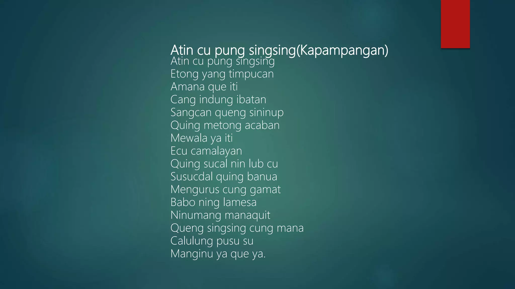 Atin cu pung singsing(Kapampangan)
Atin cu pung singsing
Etong yang timpucan
Amana que iti
Cang indung ibatan
Sangcan queng sininup
Quing metong acaban
Mewala ya iti
Ecu camalayan
Quing sucal nin lub cu
Susucdal quing banua
Mengurus cung gamat
Babo ning lamesa
Ninumang manaquit
Queng singsing cung mana
Calulung pusu su
Manginu ya que ya.
 