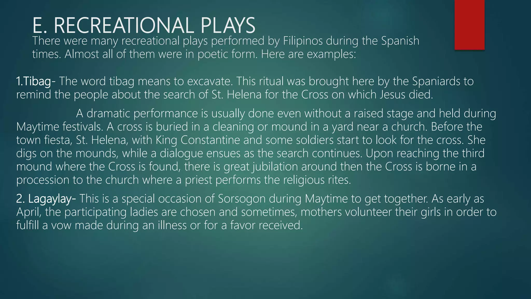 E. RECREATIONAL PLAYS
There were many recreational plays performed by Filipinos during the Spanish
times. Almost all of them were in poetic form. Here are examples:
1.Tibag- The word tibag means to excavate. This ritual was brought here by the Spaniards to
remind the people about the search of St. Helena for the Cross on which Jesus died.
A dramatic performance is usually done even without a raised stage and held during
Maytime festivals. A cross is buried in a cleaning or mound in a yard near a church. Before the
town fiesta, St. Helena, with King Constantine and some soldiers start to look for the cross. She
digs on the mounds, while a dialogue ensues as the search continues. Upon reaching the third
mound where the Cross is found, there is great jubilation around then the Cross is borne in a
procession to the church where a priest performs the religious rites.
2. Lagaylay- This is a special occasion of Sorsogon during Maytime to get together. As early as
April, the participating ladies are chosen and sometimes, mothers volunteer their girls in order to
fulfill a vow made during an illness or for a favor received.
 