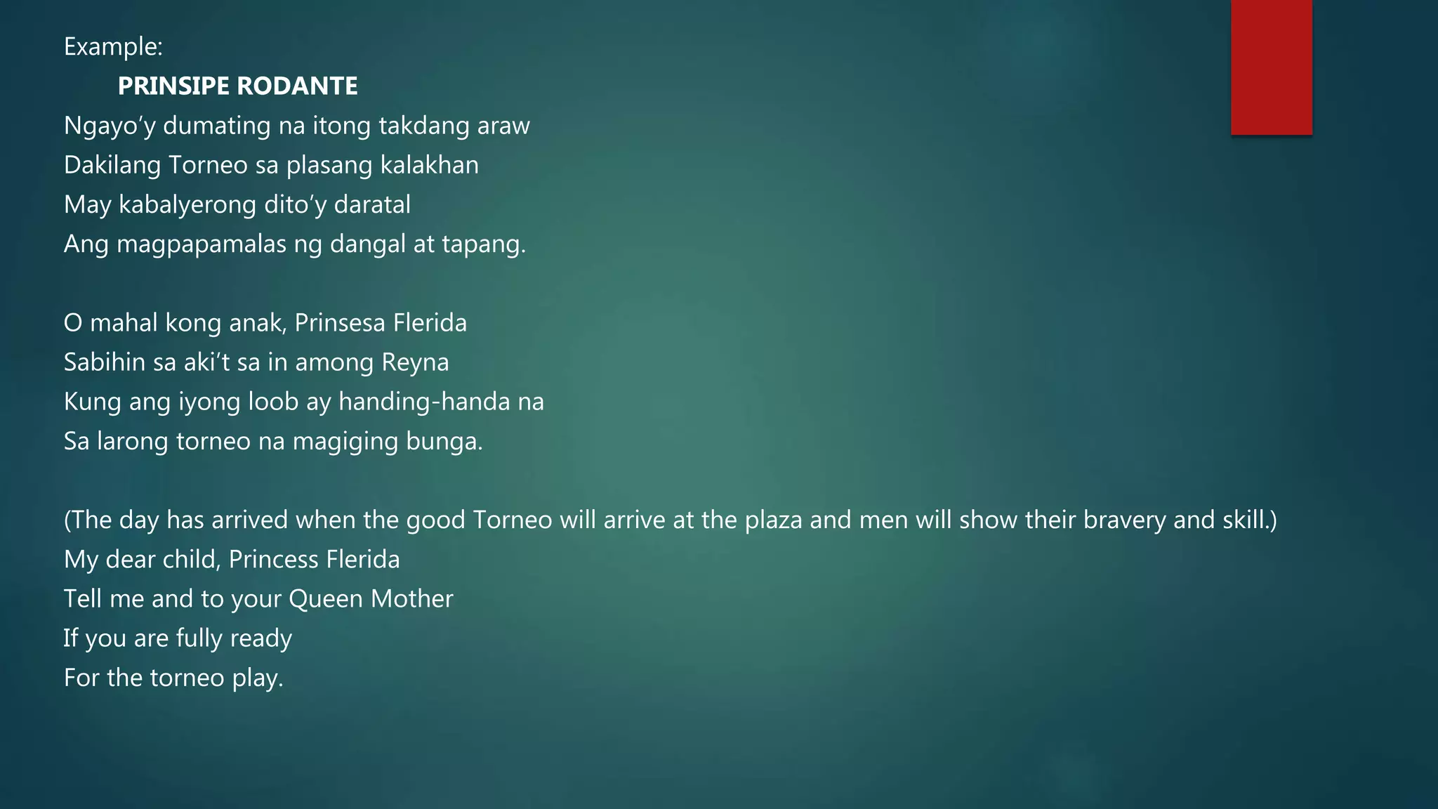 Example:
PRINSIPE RODANTE
Ngayo’y dumating na itong takdang araw
Dakilang Torneo sa plasang kalakhan
May kabalyerong dito’y daratal
Ang magpapamalas ng dangal at tapang.
O mahal kong anak, Prinsesa Flerida
Sabihin sa aki’t sa in among Reyna
Kung ang iyong loob ay handing-handa na
Sa larong torneo na magiging bunga.
(The day has arrived when the good Torneo will arrive at the plaza and men will show their bravery and skill.)
My dear child, Princess Flerida
Tell me and to your Queen Mother
If you are fully ready
For the torneo play.
 