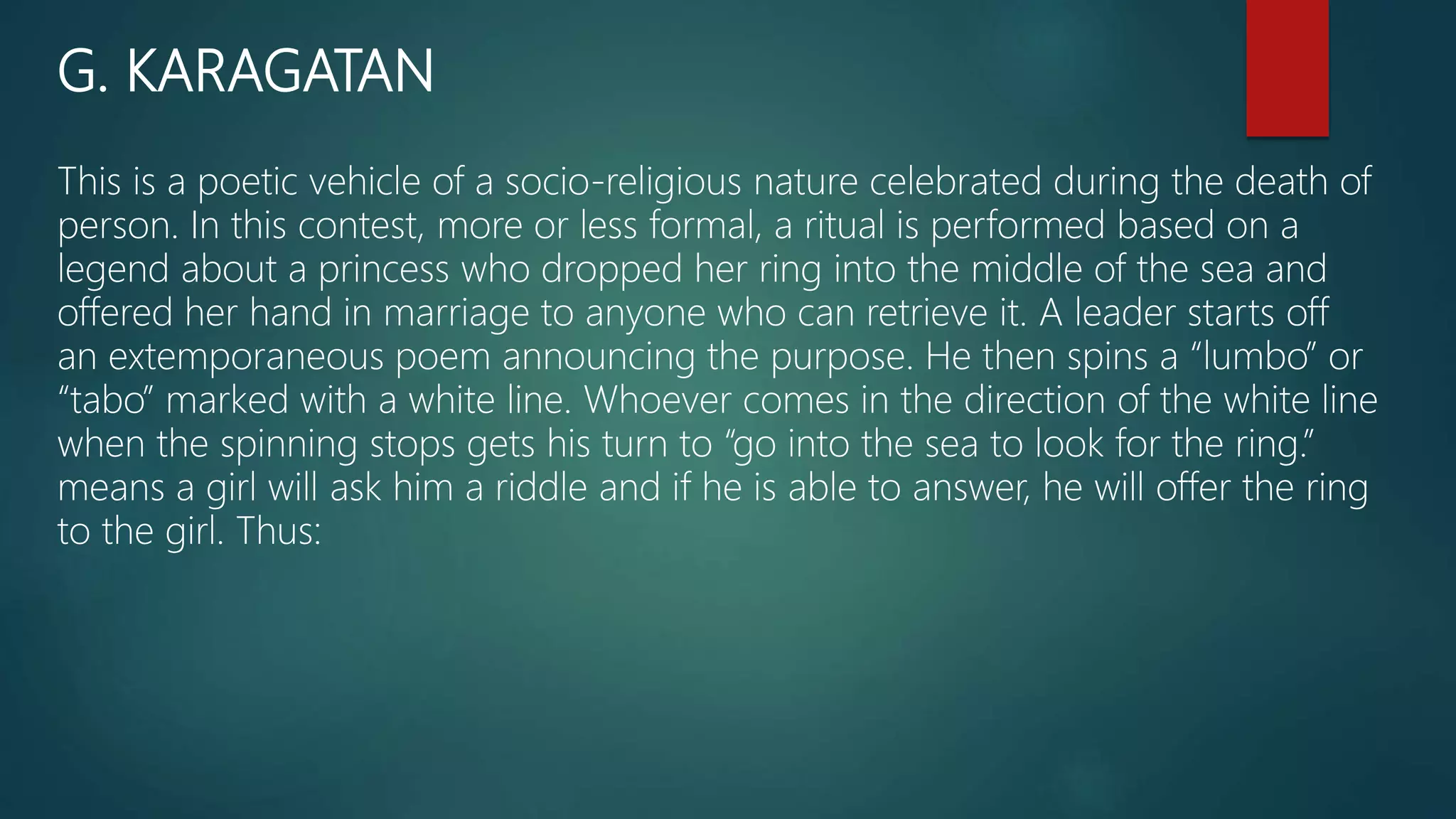 G. KARAGATAN
This is a poetic vehicle of a socio-religious nature celebrated during the death of
person. In this contest, more or less formal, a ritual is performed based on a
legend about a princess who dropped her ring into the middle of the sea and
offered her hand in marriage to anyone who can retrieve it. A leader starts off
an extemporaneous poem announcing the purpose. He then spins a “lumbo” or
“tabo” marked with a white line. Whoever comes in the direction of the white line
when the spinning stops gets his turn to “go into the sea to look for the ring.”
means a girl will ask him a riddle and if he is able to answer, he will offer the ring
to the girl. Thus:
 