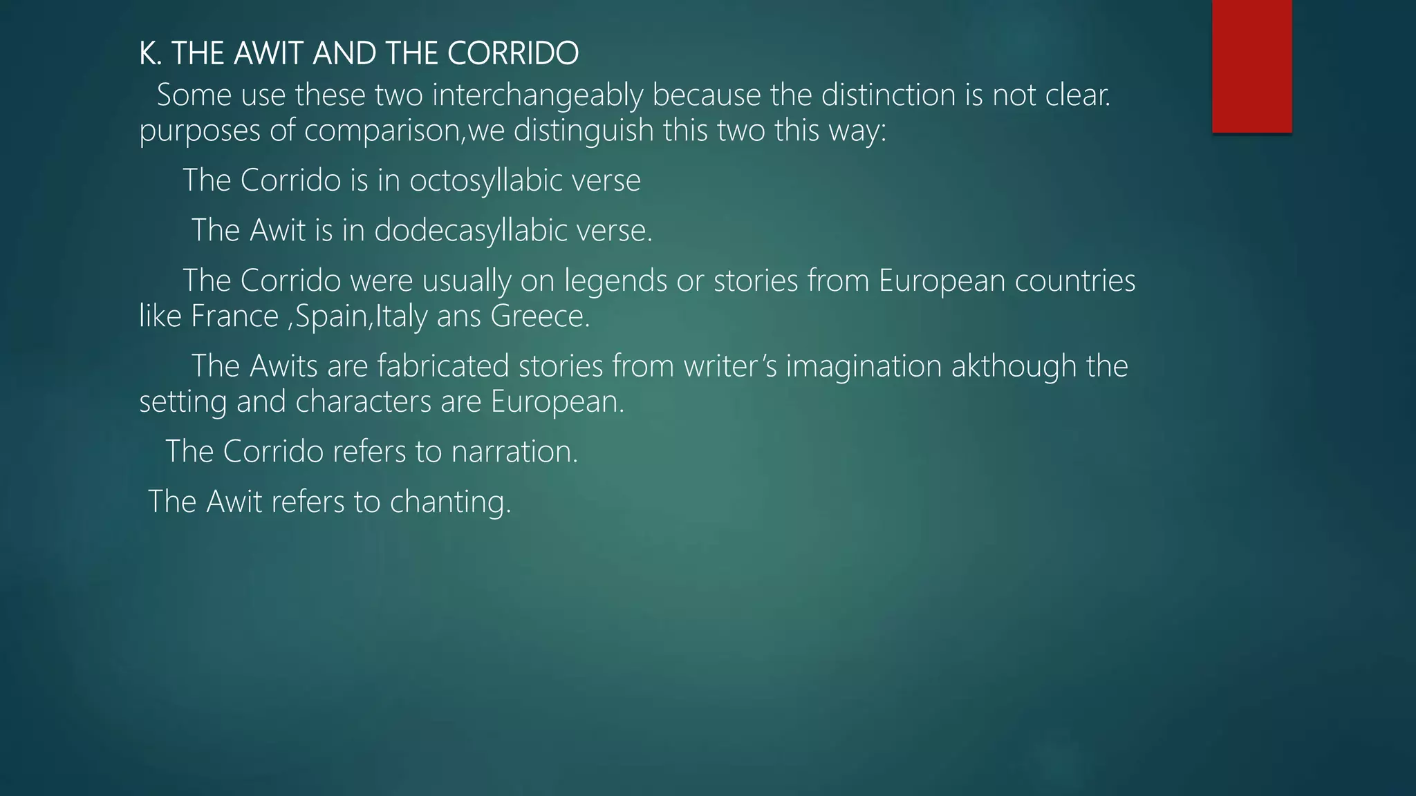K. THE AWIT AND THE CORRIDO
Some use these two interchangeably because the distinction is not clear.
purposes of comparison,we distinguish this two this way:
The Corrido is in octosyllabic verse
The Awit is in dodecasyllabic verse.
The Corrido were usually on legends or stories from European countries
like France ,Spain,Italy ans Greece.
The Awits are fabricated stories from writer’s imagination akthough the
setting and characters are European.
The Corrido refers to narration.
The Awit refers to chanting.
 