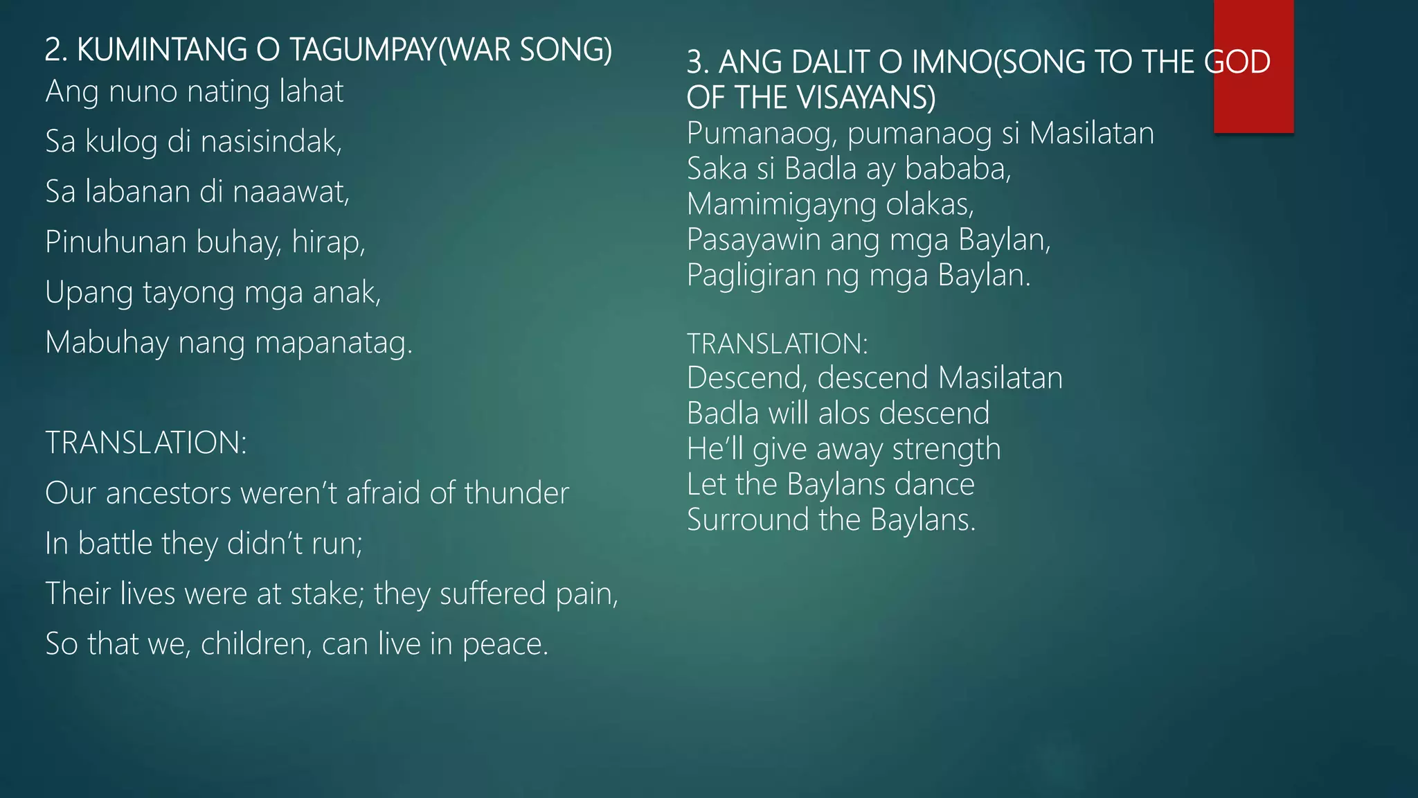 2. KUMINTANG O TAGUMPAY(WAR SONG)
Ang nuno nating lahat
Sa kulog di nasisindak,
Sa labanan di naaawat,
Pinuhunan buhay, hirap,
Upang tayong mga anak,
Mabuhay nang mapanatag.
TRANSLATION:
Our ancestors weren’t afraid of thunder
In battle they didn’t run;
Their lives were at stake; they suffered pain,
So that we, children, can live in peace.
3. ANG DALIT O IMNO(SONG TO THE GOD
OF THE VISAYANS)
Pumanaog, pumanaog si Masilatan
Saka si Badla ay bababa,
Mamimigayng olakas,
Pasayawin ang mga Baylan,
Pagligiran ng mga Baylan.
TRANSLATION:
Descend, descend Masilatan
Badla will alos descend
He’ll give away strength
Let the Baylans dance
Surround the Baylans.
 