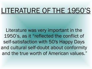 Literature was very important in the  1950’s, as it “reflected the conflict of  self-satisfaction with 50's Happy Days  and cultural self-doubt about conformity  and the true worth of American values.” LITERATURE OF THE 1950’S 