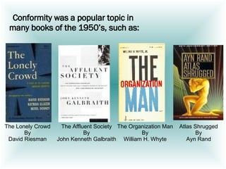 Conformity was a popular topic in  many books of the 1950’s, such as: The Lonely Crowd By David Riesman The Affluent Society By John Kenneth Galbraith The Organization Man By William H. Whyte Atlas Shrugged By Ayn Rand 