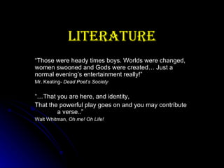 Literature “ Those were heady times boys. Worlds were changed, women swooned and Gods were created… Just a normal evening’s entertainment really!” Mr. Keating-  Dead Poet’s Society “… That you are here, and identity, That the powerful play goes on and you may contribute  a verse..” Walt Whitman,  Oh me! Oh Life! 