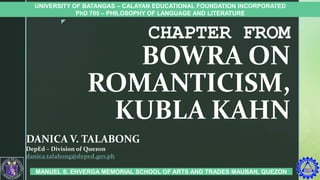z
CHAPTER FROM
BOWRA ON
ROMANTICISM,
KUBLA KAHN
DANICA V. TALABONG
DepEd – Division of Quezon
danica.talabong@deped.gov.ph
UNIVERSITY OF BATANGAS – CALAYAN EDUCATIONAL FOUNDATION INCORPORATED
PhD 705 – PHILOSOPHY OF LANGUAGE AND LITERATURE
MANUEL S. ENVERGA MEMORIAL SCHOOL OF ARTS AND TRADES MAUBAN, QUEZON
 