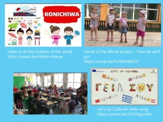 Hello to all the children of the world.
https://youtu.be/Hsbfw-h4euw
Hands of the World project – How far we’ll
go!
https://youtu.be/FvNXGr6SFL0
Let’s Go Cultural! Hello song
https://youtu.be/JSV1Ggcut6o
 