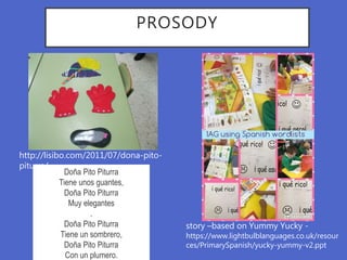 PROSODY
Doña Pito Piturra
Tiene unos guantes,
Doña Pito Piturra
Muy elegantes
.
Doña Pito Piturra
Tiene un sombrero,
Doña Pito Piturra
Con un plumero.
http://lisibo.com/2011/07/dona-pito-
piturra/
story –based on Yummy Yucky -
https://www.lightbulblanguages.co.uk/resour
ces/PrimarySpanish/yucky-yummy-v2.ppt
 