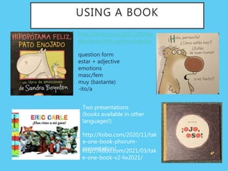 USING A BOOK
http://lisibo.com/2021/09/hip
opotama-feliz-pato-enojado/
question form
estar + adjective
emotions
masc/fem
muy (bastante)
-ito/a
Two presentations
(books available in other
languages!)
http://lisibo.com/2020/11/tak
e-one-book-phorum-
presentation/
http://lisibo.com/2021/03/tak
e-one-book-v2-lw2021/
 