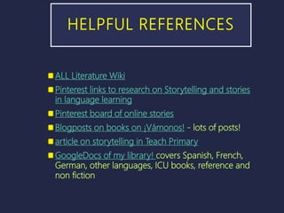 HELPFUL REFERENCES
ALL Literature Wiki
Pinterest links to research on Storytelling and stories
in language learning
Pinterest board of online stories
Blogposts on books on ¡Vámonos! - lots of posts!
article on storytelling in Teach Primary
GoogleDocs of my library! covers Spanish, French,
German, other languages, ICU books, reference and
non fiction
 