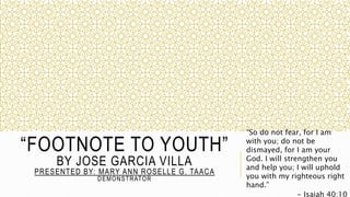 “FOOTNOTE TO YOUTH”
BY JOSE GARCIA VILLA
PRESENTED BY: MARY ANN ROSELLE G. TAACA
DEMONSTRATOR
“So do not fear, for I am
with you; do not be
dismayed, for I am your
God. I will strengthen you
and help you; I will uphold
you with my righteous right
hand.”
- Isaiah 40:10
 