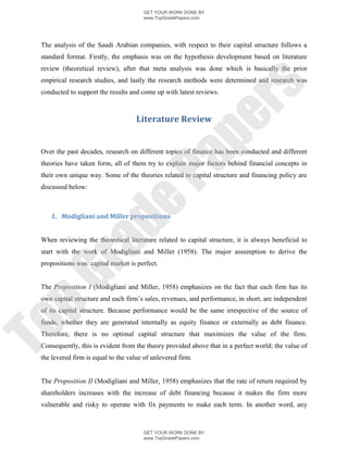 GET YOUR WORK DONE BY
                                       www.TopGradePapers.com




 The analysis of the Saudi Arabian companies, with respect to their capital structure follows a
 standard format. Firstly, the emphasis was on the hypothesis development based on literature
 review (theoretical review), after that meta analysis was done which is basically the prior
 empirical research studies, and lastly the research methods were determined and research was




                                                     rs
 conducted to support the results and come up with latest reviews.



                                    Literature Review




                                                  pe
 Over the past decades, research on different topics of finance has been conducted and different




                                    Pa
 theories have taken form, all of them try to explain major factors behind financial concepts in
 their own unique way. Some of the theories related to capital structure and financing policy are
 discussed below:
                  de
    1. Modigliani and Miller propositions


 When reviewing the theoretical literature related to capital structure, it is always beneficial to
     ra

 start with the work of Modigliani and Miller (1958). The major assumption to derive the
 propositions was: capital market is perfect.
pG



 The Proposition I (Modigliani and Miller, 1958) emphasizes on the fact that each firm has its
 own capital structure and each firm’s sales, revenues, and performance, in short, are independent
 of its capital structure. Because performance would be the same irrespective of the source of
 funds, whether they are generated internally as equity finance or externally as debt finance.
To




 Therefore, there is no optimal capital structure that maximizes the value of the firm.
 Consequently, this is evident from the theory provided above that in a perfect world; the value of
 the levered firm is equal to the value of unlevered firm.


 The Proposition II (Modigliani and Miller, 1958) emphasizes that the rate of return required by
 shareholders increases with the increase of debt financing because it makes the firm more
 vulnerable and risky to operate with fix payments to make each term. In another word, any



                                       GET YOUR WORK DONE BY
                                       www.TopGradePapers.com
 