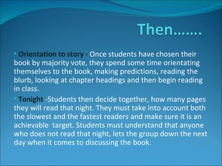 Orientation to story -  Once students have chosen their book by majority vote, they spend some time orientating themselves to the book, making predictions, reading the blurb, looking at chapter headings and then begin reading in class. Tonight  -Students then decide together, how many pages they will read that night. They must take into account both the slowest and the fastest readers and make sure it is an  achievable  target. Students must understand that anyone who does not read that night, lets the group down the next day when it comes to discussing the book. 