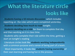 Students having a 10 minute discussion  which includes reporting on  the roles which were completed yesterday. Students deciding how much to read  tonight. Students deciding on a role  for them to complete that day and then working on it in class time. Students who complete their role within the time, getting a start on tonight’s reading Literature circles look like   students working independently  with a common purpose and a sense of being part of a team. Most importantly, it looks like  students having ownership  of their own learning and having fun in the process. 