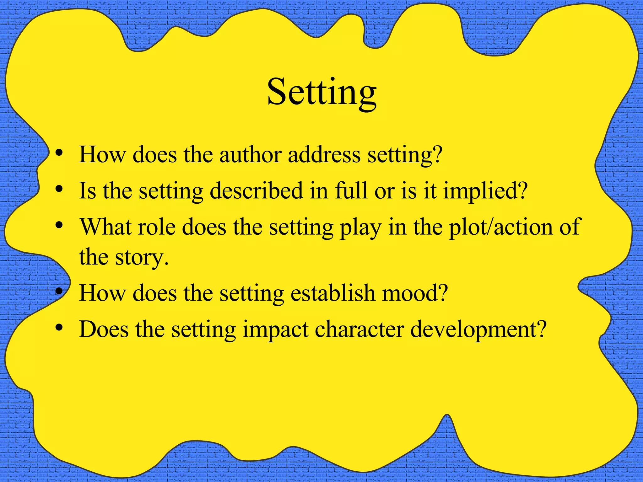 Setting How does the author address setting? Is the setting described in full or is it implied? What role does the setting play in the plot/action of the story. How does the setting establish mood? Does the setting impact character development? 